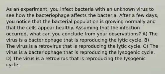 As an experiment, you infect bacteria with an unknown virus to see how the bacteriophage affects the bacteria. After a few days, you notice that the bacterial population is growing normally and that the cells appear healthy. Assuming that the infection occurred, what can you conclude from your observations? A) The virus is a bacteriophage that is reproducing the lytic cycle. B) The virus is a retrovirus that is reproducing the lytic cycle. C) The virus is a bacteriophage that is reproducing the lysogenic cycle. D) The virus is a retrovirus that is reproducing the lysogenic cycle.