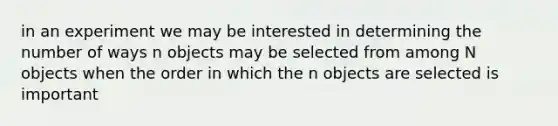 in an experiment we may be interested in determining the number of ways n objects may be selected from among N objects when the order in which the n objects are selected is important