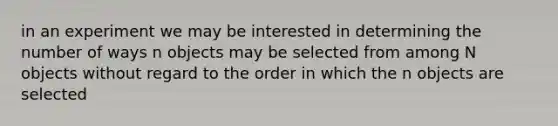 in an experiment we may be interested in determining the number of ways n objects may be selected from among N objects without regard to the order in which the n objects are selected