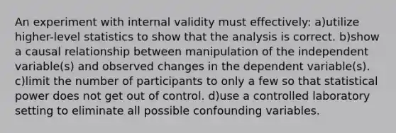 An experiment with internal validity must effectively: a)utilize higher-level statistics to show that the analysis is correct. b)show a causal relationship between manipulation of the independent variable(s) and observed changes in the dependent variable(s). c)limit the number of participants to only a few so that statistical power does not get out of control. d)use a controlled laboratory setting to eliminate all possible confounding variables.