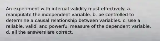 An experiment with internal validity must effectively: a. manipulate the independent variable. b. be controlled to determine a causal relationship between variables. c. use a reliable, valid, and powerful measure of the dependent variable. d. all the answers are correct.