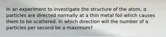 In an experiment to investigate the structure of the atom, α particles are directed normally at a thin metal foil which causes them to be scattered. In which direction will the number of α particles per second be a maximum?