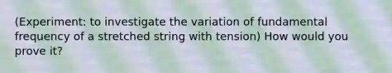 (Experiment: to investigate the variation of fundamental frequency of a stretched string with tension) How would you prove it?