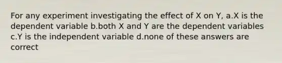 For any experiment investigating the effect of X on Y, a.X is the dependent variable b.both X and Y are the dependent variables c.Y is the independent variable d.none of these answers are correct