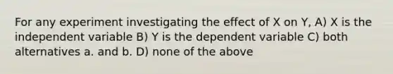 For any experiment investigating the effect of X on Y, A) X is the independent variable B) Y is the dependent variable C) both alternatives a. and b. D) none of the above