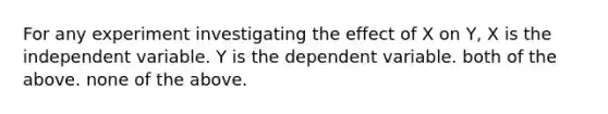 For any experiment investigating the effect of X on Y, X is the independent variable. Y is the dependent variable. both of the above. none of the above.