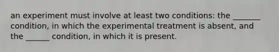 an experiment must involve at least two conditions: the _______ condition, in which the experimental treatment is absent, and the ______ condition, in which it is present.