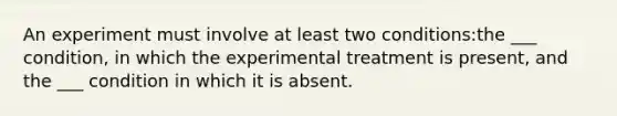 An experiment must involve at least two conditions:the ___ condition, in which the experimental treatment is present, and the ___ condition in which it is absent.