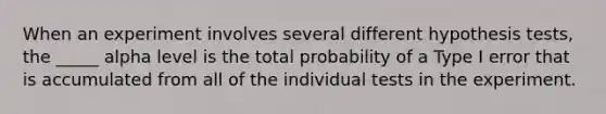 When an experiment involves several different hypothesis tests, the _____ alpha level is the total probability of a Type I error that is accumulated from all of the individual tests in the experiment.