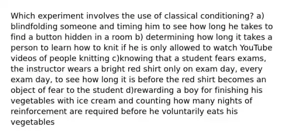 Which experiment involves the use of classical conditioning? a) blindfolding someone and timing him to see how long he takes to find a button hidden in a room b) determining how long it takes a person to learn how to knit if he is only allowed to watch YouTube videos of people knitting c)knowing that a student fears exams, the instructor wears a bright red shirt only on exam day, every exam day, to see how long it is before the red shirt becomes an object of fear to the student d)rewarding a boy for finishing his vegetables with ice cream and counting how many nights of reinforcement are required before he voluntarily eats his vegetables