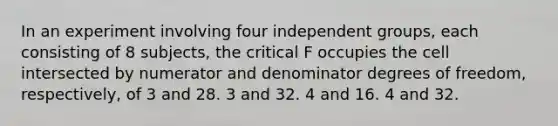 In an experiment involving four independent groups, each consisting of 8 subjects, the critical F occupies the cell intersected by numerator and denominator degrees of freedom, respectively, of 3 and 28. 3 and 32. 4 and 16. 4 and 32.