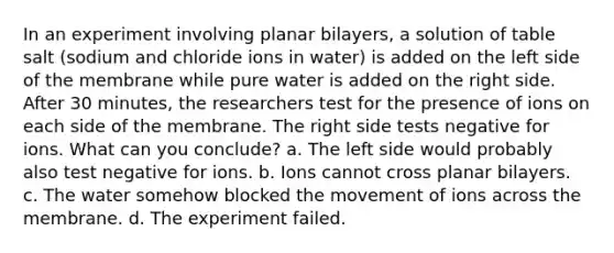 In an experiment involving planar bilayers, a solution of table salt (sodium and chloride ions in water) is added on the left side of the membrane while pure water is added on the right side. After 30 minutes, the researchers test for the presence of ions on each side of the membrane. The right side tests negative for ions. What can you conclude? a. The left side would probably also test negative for ions. b. Ions cannot cross planar bilayers. c. The water somehow blocked the movement of ions across the membrane. d. The experiment failed.