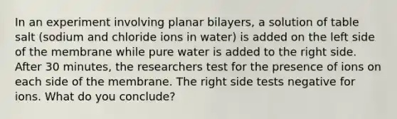 In an experiment involving planar bilayers, a solution of table salt (sodium and chloride ions in water) is added on the left side of the membrane while pure water is added to the right side. After 30 minutes, the researchers test for the presence of ions on each side of the membrane. The right side tests negative for ions. What do you conclude?