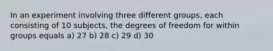 In an experiment involving three different groups, each consisting of 10 subjects, the degrees of freedom for within groups equals a) 27 b) 28 c) 29 d) 30