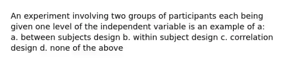 An experiment involving two groups of participants each being given one level of the independent variable is an example of a: a. between subjects design b. within subject design c. correlation design d. none of the above