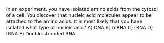 In an experiment, you have isolated amino acids from the cytosol of a cell. You discover that nucleic acid molecules appear to be attached to the amino acids. It is most likely that you have isolated what type of nucleic acid? A) DNA B) mRNA C) rRNA D) tRNA E) Double-stranded RNA