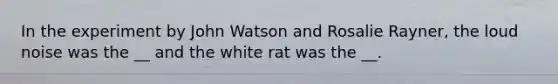 In the experiment by John Watson and Rosalie Rayner, the loud noise was the __ and the white rat was the __.