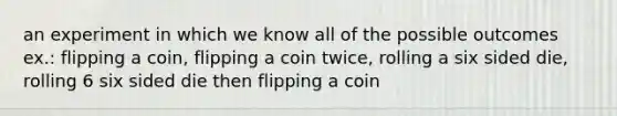 an experiment in which we know all of the possible outcomes ex.: flipping a coin, flipping a coin twice, rolling a six sided die, rolling 6 six sided die then flipping a coin