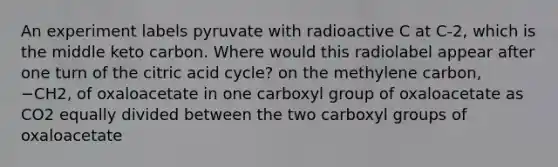 An experiment labels pyruvate with radioactive C at C‑2, which is the middle keto carbon. Where would this radiolabel appear after one turn of the citric acid cycle? on the methylene carbon, −CH2, of oxaloacetate in one carboxyl group of oxaloacetate as CO2 equally divided between the two carboxyl groups of oxaloacetate