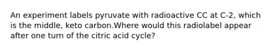 An experiment labels pyruvate with radioactive CC at C‑2, which is the middle, keto carbon.Where would this radiolabel appear after one turn of the citric acid cycle?