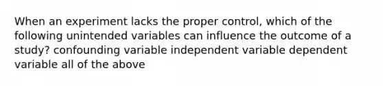 When an experiment lacks the proper control, which of the following unintended variables can influence the outcome of a study? confounding variable independent variable dependent variable all of the above