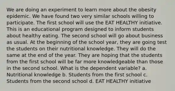 We are doing an experiment to learn more about the obesity epidemic. We have found two very similar schools willing to participate. The first school will use the EAT HEALTHY initiative. This is an educational program designed to inform students about healthy eating. The second school will go about business as usual. At the beginning of the school year, they are going test the students on their nutritional knowledge. They will do the same at the end of the year. They are hoping that the students from the first school will be far more knowledgeable than those in the second school. What is the dependent variable? a. Nutritional knowledge b. Students from the first school c. Students from the second school d. EAT HEALTHY initiative