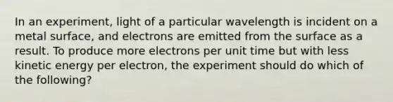 In an experiment, light of a particular wavelength is incident on a metal surface, and electrons are emitted from the surface as a result. To produce more electrons per unit time but with less kinetic energy per electron, the experiment should do which of the following?