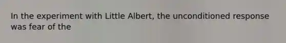 In the experiment with Little Albert, the unconditioned response was fear of the