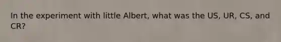 In the experiment with little Albert, what was the US, UR, CS, and CR?