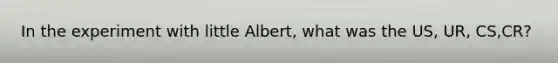 In the experiment with little Albert, what was the US, UR, CS,CR?