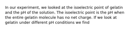 In our experiment, we looked at the isoelectric point of gelatin and the pH of the solution. The isoelectric point is the pH when the entire gelatin molecule has no net charge. If we look at gelatin under different pH conditions we find