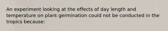 An experiment looking at the effects of day length and temperature on plant germination could not be conducted in the tropics because: