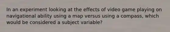 In an experiment looking at the effects of video game playing on navigational ability using a map versus using a compass, which would be considered a subject variable?