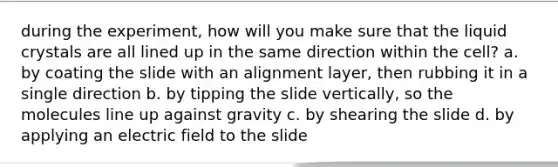 during the experiment, how will you make sure that the liquid crystals are all lined up in the same direction within the cell? a. by coating the slide with an alignment layer, then rubbing it in a single direction b. by tipping the slide vertically, so the molecules line up against gravity c. by shearing the slide d. by applying an electric field to the slide