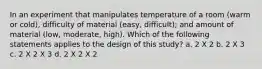 In an experiment that manipulates temperature of a room (warm or cold), difficulty of material (easy, difficult); and amount of material (low, moderate, high). Which of the following statements applies to the design of this study? a. 2 X 2 b. 2 X 3 c. 2 X 2 X 3 d. 2 X 2 X 2