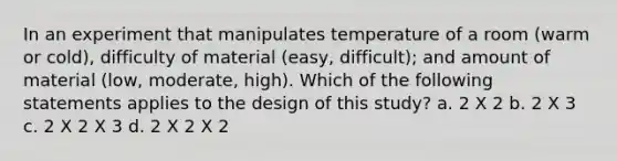 In an experiment that manipulates temperature of a room (warm or cold), difficulty of material (easy, difficult); and amount of material (low, moderate, high). Which of the following statements applies to the design of this study? a. 2 X 2 b. 2 X 3 c. 2 X 2 X 3 d. 2 X 2 X 2