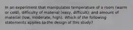 In an experiment that manipulates temperature of a room (warm or cold), difficulty of material (easy, difficult); and amount of material (low, moderate, high). Which of the following statements applies to the design of this study?