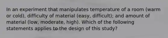 In an experiment that manipulates temperature of a room (warm or cold), difficulty of material (easy, difficult); and amount of material (low, moderate, high). Which of the following statements applies to the design of this study?