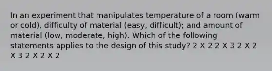 In an experiment that manipulates temperature of a room (warm or cold), difficulty of material (easy, difficult); and amount of material (low, moderate, high). Which of the following statements applies to the design of this study? 2 X 2 2 X 3 2 X 2 X 3 2 X 2 X 2