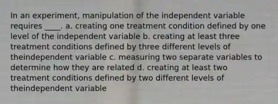 In an experiment, manipulation of the independent variable requires ____. a. creating one treatment condition defined by one level of the independent variable b. creating at least three treatment conditions defined by three different levels of theindependent variable c. measuring two separate variables to determine how they are related d. creating at least two treatment conditions defined by two different levels of theindependent variable