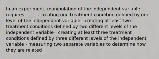 In an experiment, manipulation of the independent variable requires ____. - creating one treatment condition defined by one level of the independent variable - creating at least two treatment conditions defined by two different levels of the independent variable - creating at least three treatment conditions defined by three different levels of the independent variable - measuring two separate variables to determine how they are related