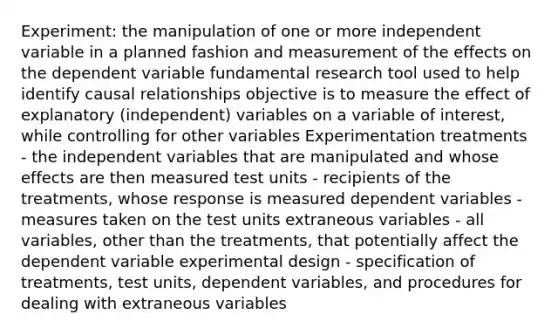 Experiment: the manipulation of one or more independent variable in a planned fashion and measurement of the effects on the dependent variable fundamental research tool used to help identify causal relationships objective is to measure the effect of explanatory (independent) variables on a variable of interest, while controlling for other variables Experimentation treatments - the independent variables that are manipulated and whose effects are then measured test units - recipients of the treatments, whose response is measured dependent variables - measures taken on the test units extraneous variables - all variables, other than the treatments, that potentially affect the dependent variable experimental design - specification of treatments, test units, dependent variables, and procedures for dealing with extraneous variables