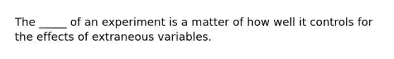 The _____ of an experiment is a matter of how well it controls for the effects of extraneous variables.