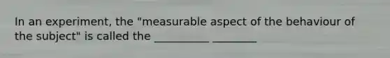 In an experiment, the "measurable aspect of the behaviour of the subject" is called the __________ ________