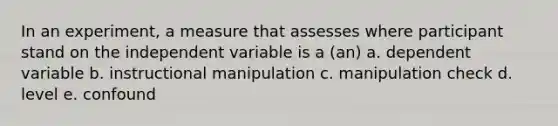 In an experiment, a measure that assesses where participant stand on the independent variable is a (an) a. dependent variable b. instructional manipulation c. manipulation check d. level e. confound