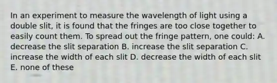 In an experiment to measure the wavelength of light using a double slit, it is found that the fringes are too close together to easily count them. To spread out the fringe pattern, one could: A. decrease the slit separation B. increase the slit separation C. increase the width of each slit D. decrease the width of each slit E. none of these