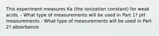 This experiment measures Ka (the ionization constant) for weak acids. - What type of measurements will be used in Part 1? pH measurements - What type of measurements will be used in Part 2? absorbance