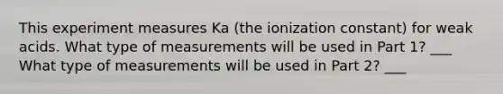 This experiment measures Ka (the ionization constant) for weak acids. What type of measurements will be used in Part 1? ___ What type of measurements will be used in Part 2? ___