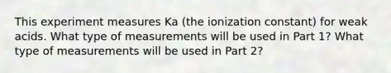 This experiment measures Ka (the ionization constant) for weak acids. What type of measurements will be used in Part 1? What type of measurements will be used in Part 2?