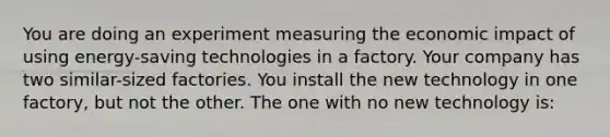 You are doing an experiment measuring the economic impact of using energy-saving technologies in a factory. Your company has two similar-sized factories. You install the new technology in one factory, but not the other. The one with no new technology is: